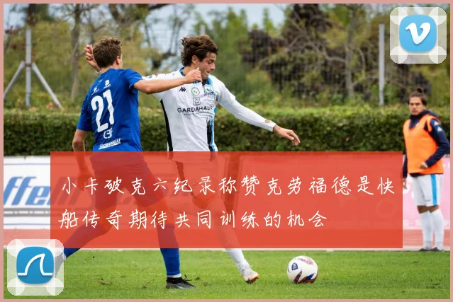 小卡破克六纪录称赞克劳福德是快船传奇期待共同训练的机会