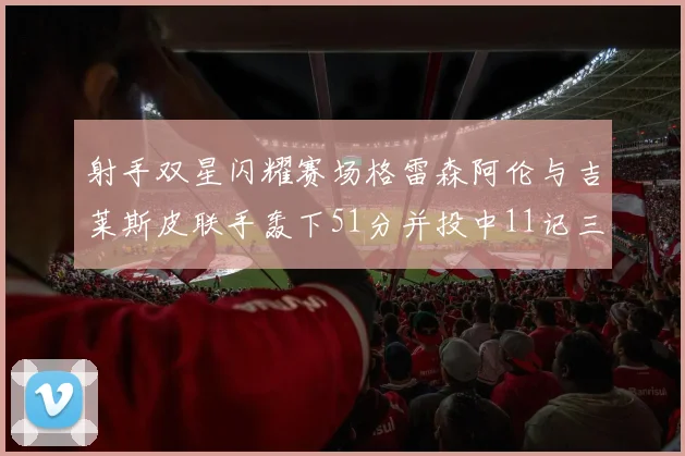 射手双星闪耀赛场格雷森阿伦与吉莱斯皮联手轰下51分并投中11记三分球