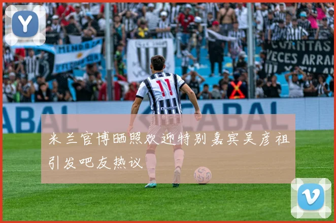 米兰官博晒照欢迎特别嘉宾吴彦祖引发吧友热议