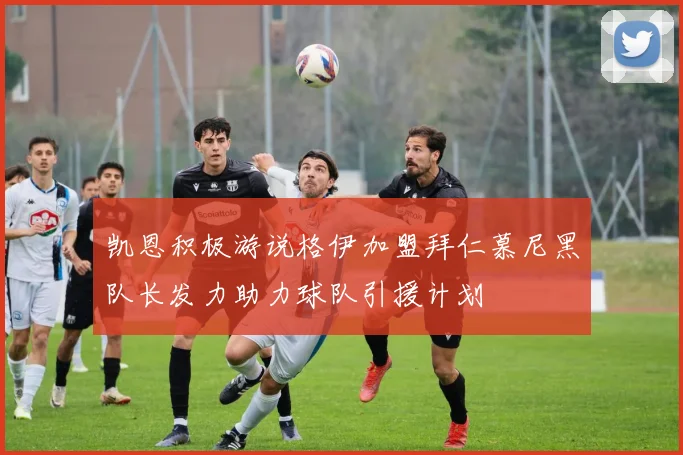 凯恩积极游说格伊加盟拜仁慕尼黑队长发力助力球队引援计划