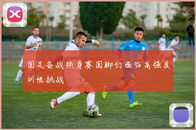 国足备战热身赛国脚们面临高强度训练挑战