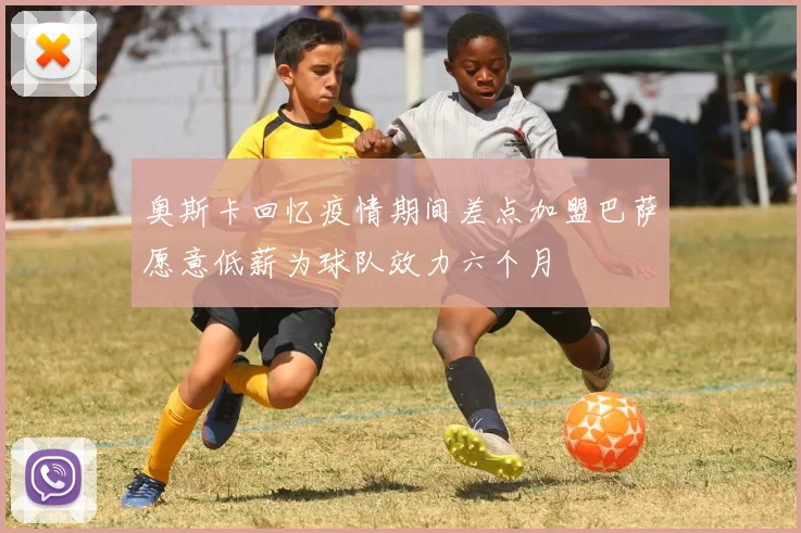 奥斯卡回忆疫情期间差点加盟巴萨愿意低薪为球队效力六个月