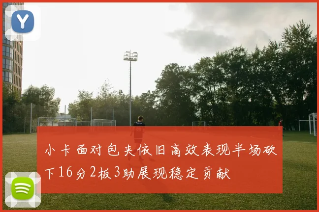小卡面对包夹依旧高效表现半场砍下16分2板3助展现稳定贡献