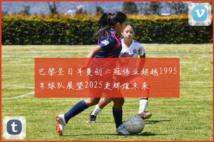巴黎圣日耳曼创六冠伟业超越1995年球队展望2025更辉煌未来