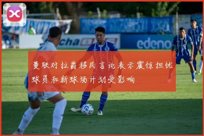 曼联对拉爵移民言论表示震惊担忧球员和新球场计划受影响