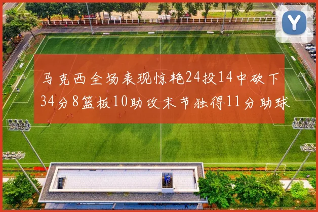 马克西全场表现惊艳24投14中砍下34分8篮板10助攻末节独得11分助球队取胜