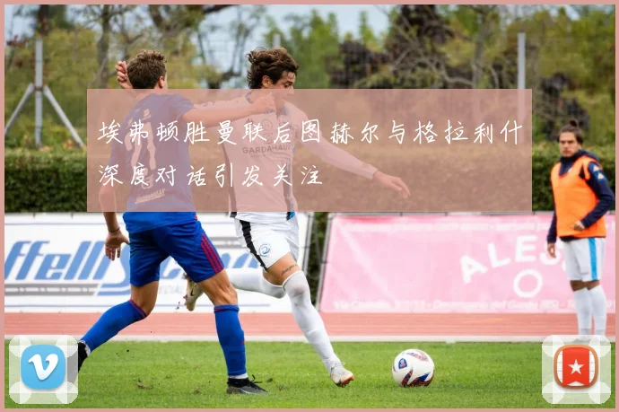 埃弗顿胜曼联后图赫尔与格拉利什深度对话引发关注