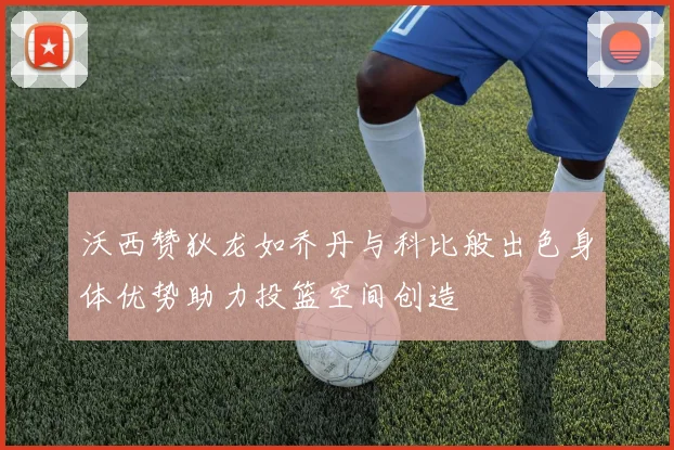 沃西赞狄龙如乔丹与科比般出色身体优势助力投篮空间创造