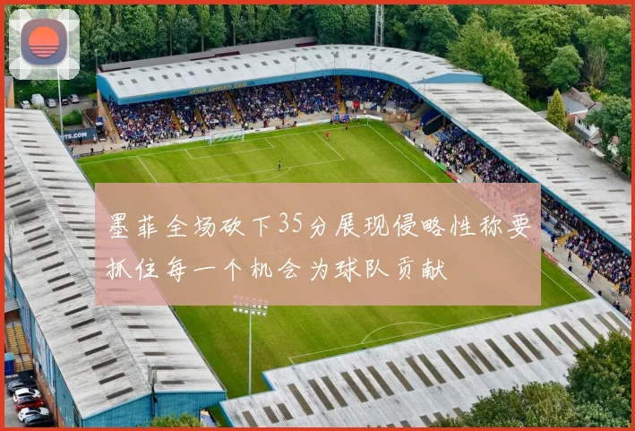 墨菲全场砍下35分展现侵略性称要抓住每一个机会为球队贡献