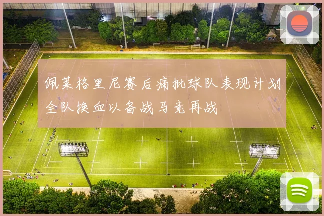 佩莱格里尼赛后痛批球队表现计划全队换血以备战马竞再战