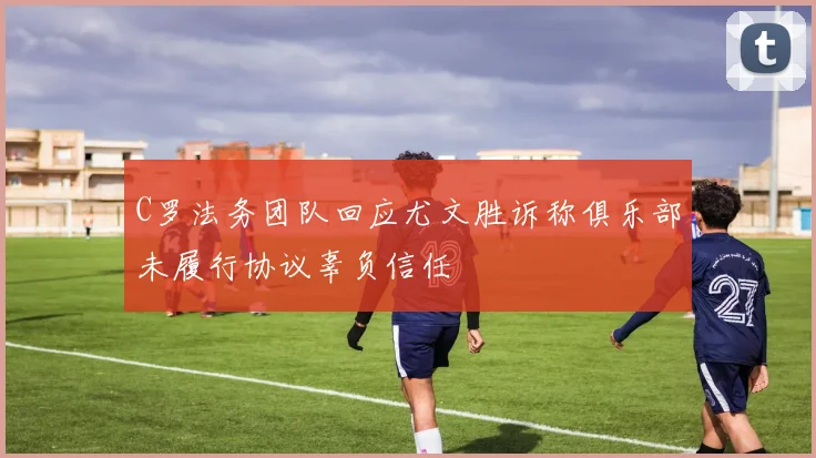 C罗法务团队回应尤文胜诉称俱乐部未履行协议辜负信任