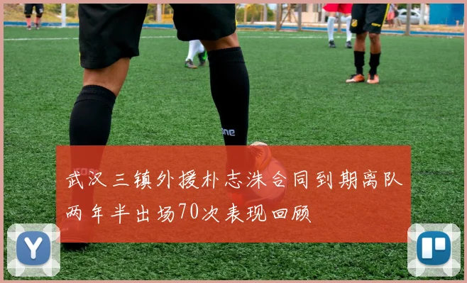 武汉三镇外援朴志洙合同到期离队两年半出场70次表现回顾
