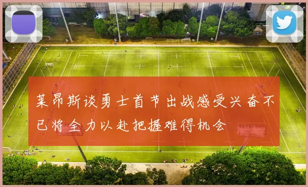 莱昂斯谈勇士首节出战感受兴奋不已将全力以赴把握难得机会